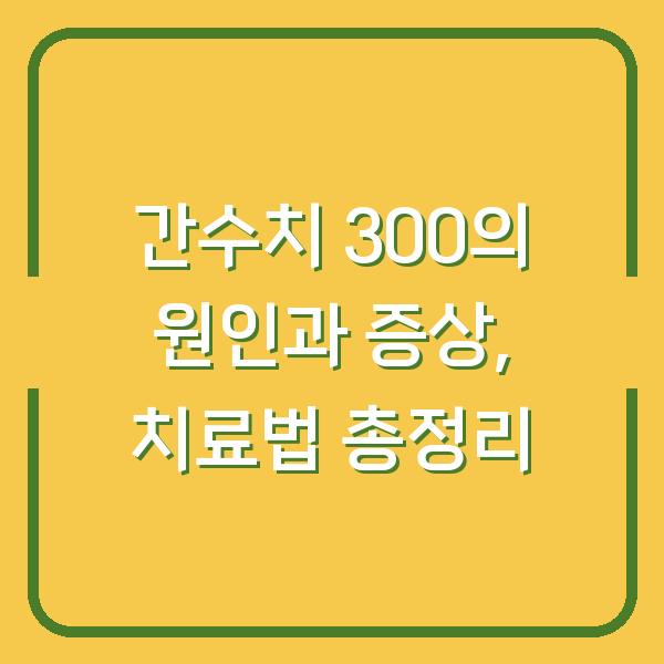 간수치 300의 원인과 증상, 치료법 총정리