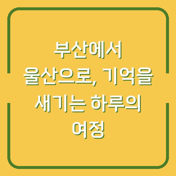부산에서 울산으로, 기억을 새기는 하루의 여정