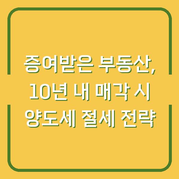 증여받은 부동산, 10년 내 매각 시 양도세 절세 전략